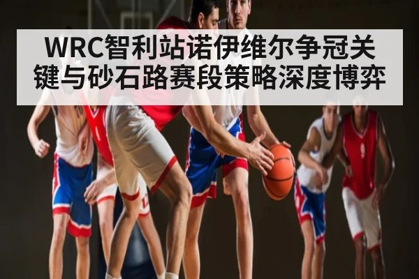 WRC智利站诺伊维尔争冠关键与砂石路赛段策略深度博弈（kaiyun）